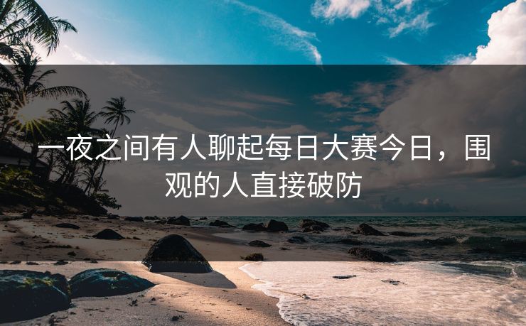 一夜之间有人聊起每日大赛今日，围观的人直接破防