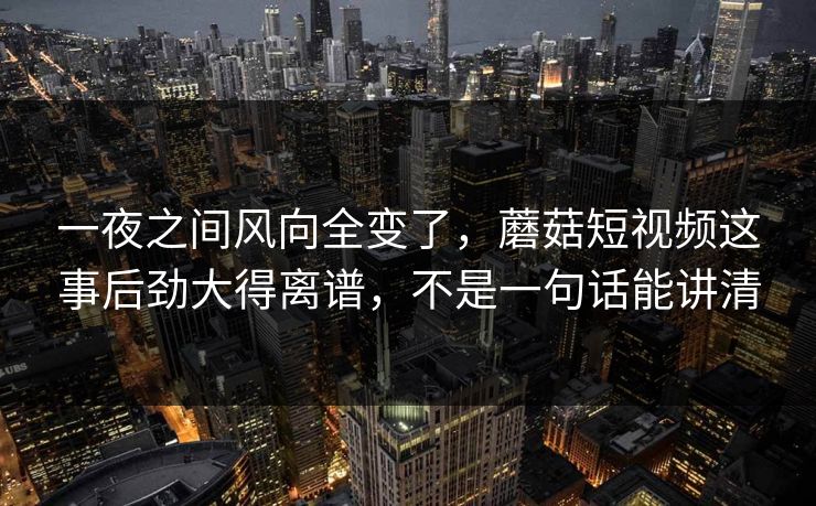 一夜之间风向全变了，蘑菇短视频这事后劲大得离谱，不是一句话能讲清
