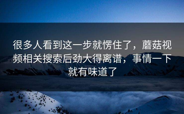 很多人看到这一步就愣住了，蘑菇视频相关搜索后劲大得离谱，事情一下就有味道了