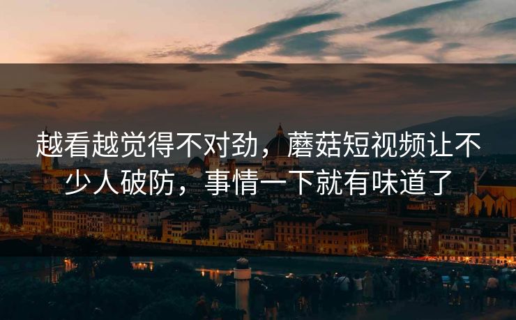 越看越觉得不对劲,蘑菇短视频让不少人破防,事情一下就有味道了 越看越觉得不对劲,蘑菇短视频让不少人破防,事情一下就有味道了