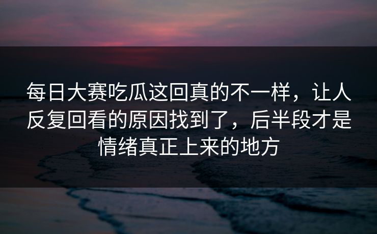 每日大赛吃瓜这回真的不一样，让人反复回看的原因找到了，后半段才是情绪真正上来的地方