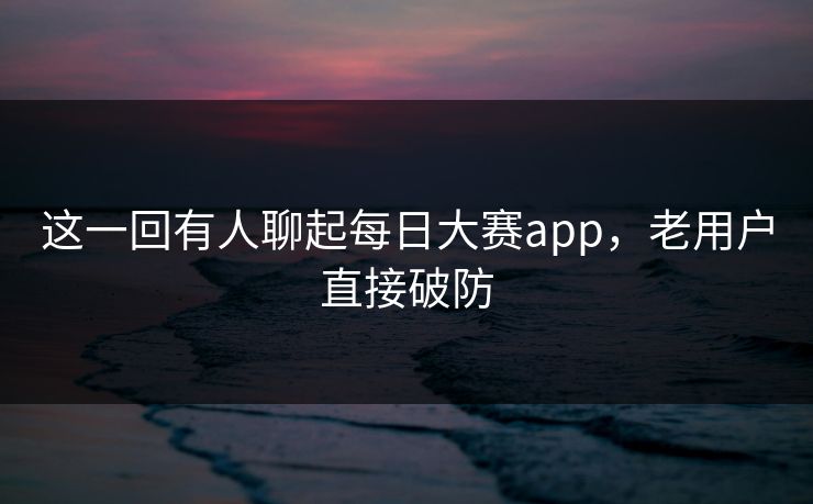 这一回有人聊起每日大赛app，老用户直接破防