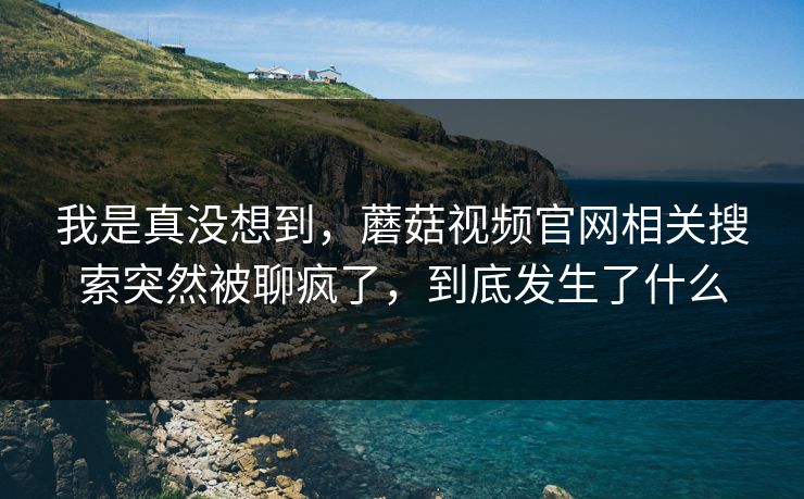 我是真没想到,蘑菇视频官网相关搜索突然被聊疯了,到底发生了什么 我是真没想到,蘑菇视频官网相关搜索突然被聊疯了,到底发生了什么