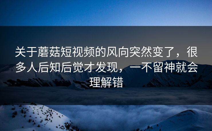 关于蘑菇短视频的风向突然变了，很多人后知后觉才发现，一不留神就会理解错