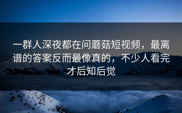 一群人深夜都在问蘑菇短视频，最离谱的答案反而最像真的，不少人看完才后知后觉