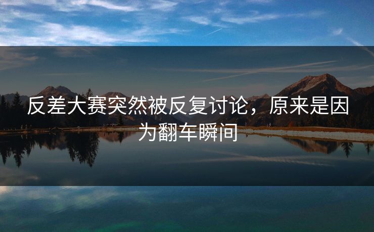 反差大赛突然被反复讨论，原来是因为翻车瞬间