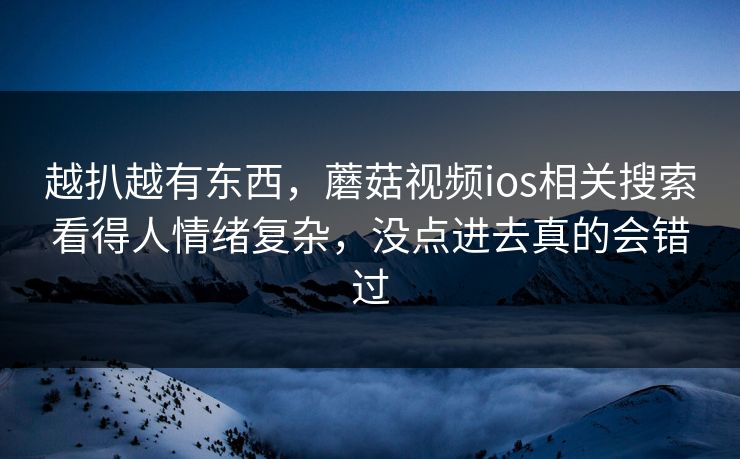 越扒越有东西,蘑菇视频ios相关搜索看得人情绪复杂,没点进去真的会错过 越扒越有东西,蘑菇视频ios相关搜索看得人情绪复杂,没点进去真的会错过