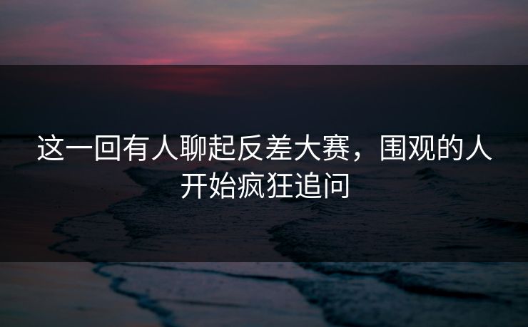 这一回有人聊起反差大赛，围观的人开始疯狂追问