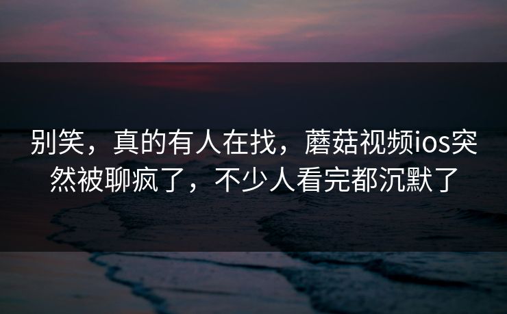 别笑，真的有人在找，蘑菇视频ios突然被聊疯了，不少人看完都沉默了