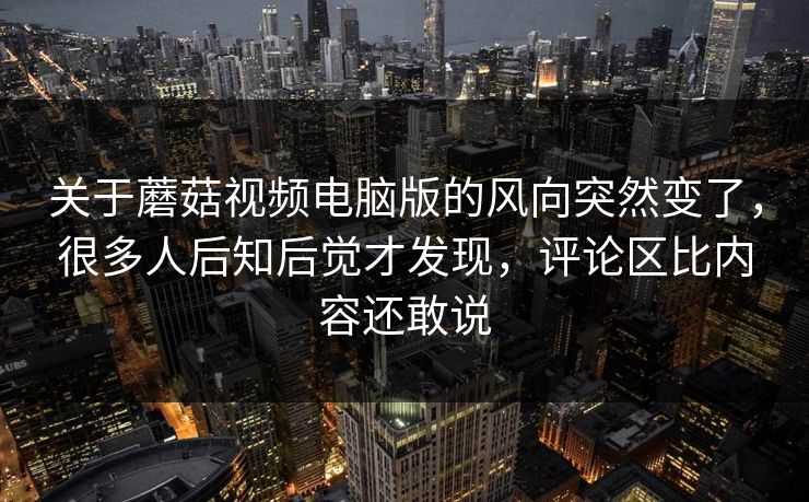 关于蘑菇视频电脑版的风向突然变了，很多人后知后觉才发现，评论区比内容还敢说