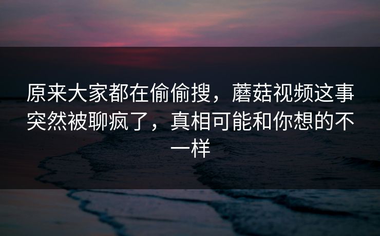 原来大家都在偷偷搜，蘑菇视频这事突然被聊疯了，真相可能和你想的不一样
