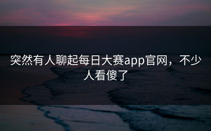 突然有人聊起每日大赛app官网，不少人看傻了