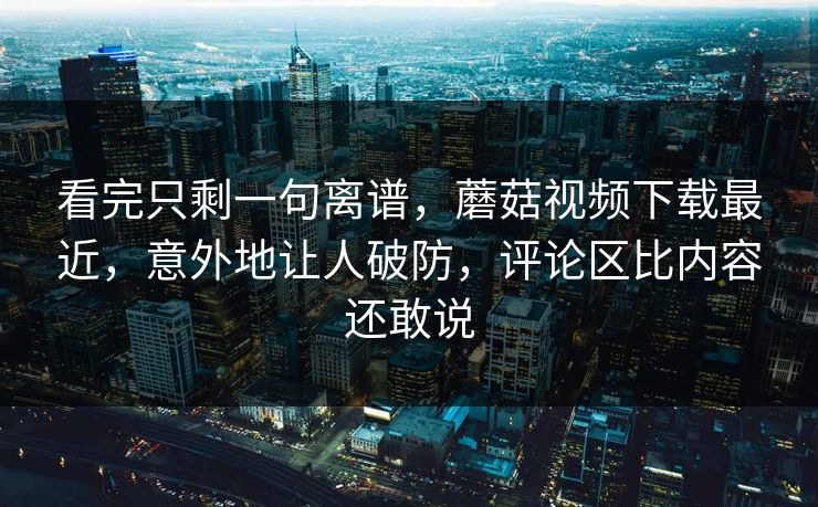 看完只剩一句离谱，蘑菇视频下载最近，意外地让人破防，评论区比内容还敢说
