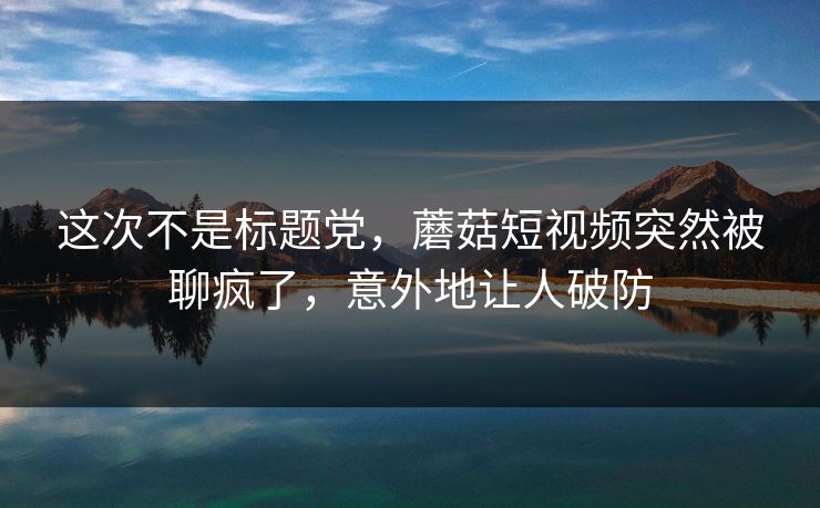 这次不是标题党,蘑菇短视频突然被聊疯了,意外地让人破防 这次不是标题党,蘑菇短视频突然被聊疯了,意外地让人破防