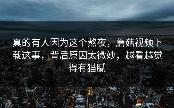 真的有人因为这个熬夜,蘑菇视频下载这事,背后原因太微妙,越看越觉得有猫腻 真的有人因为这个熬夜,蘑菇视频下载这事,背后原因太微妙,越看越觉得有猫腻