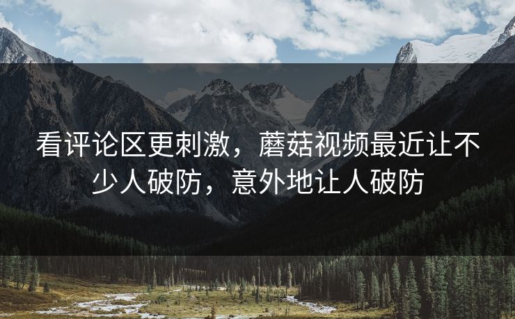 看评论区更刺激,蘑菇视频最近让不少人破防,意外地让人破防 看评论区更刺激,蘑菇视频最近让不少人破防,意外地让人破防