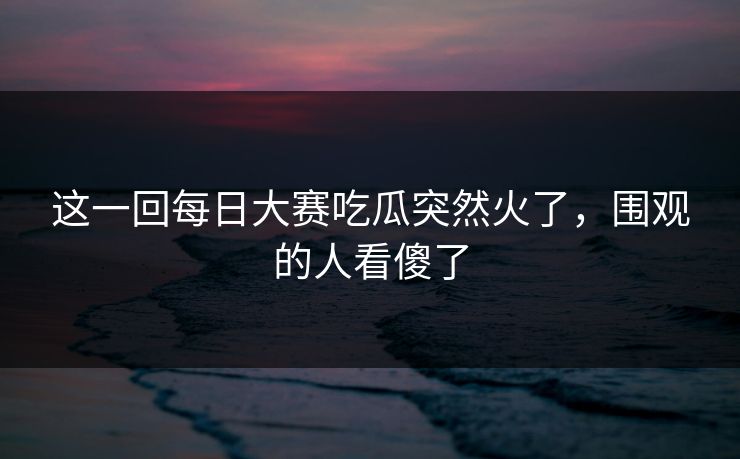这一回每日大赛吃瓜突然火了,围观的人看傻了 这一回每日大赛吃瓜突然火了,围观的人看傻了