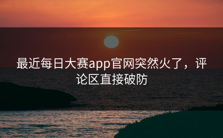 最近每日大赛app官网突然火了,评论区直接破防 最近每日大赛app官网突然火了,评论区直接破防