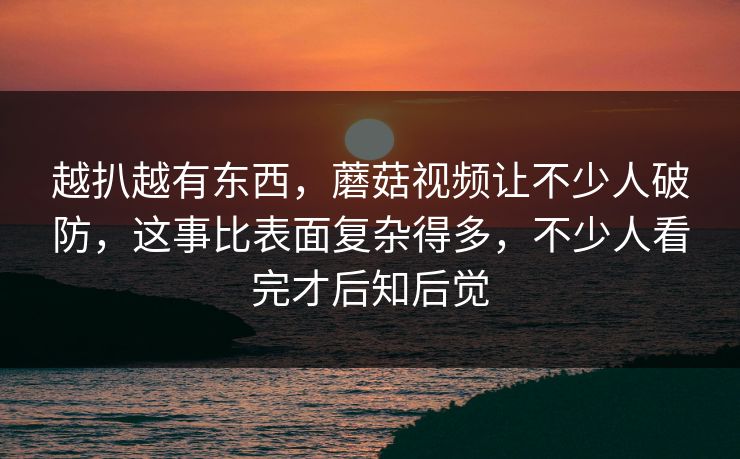 越扒越有东西,蘑菇视频让不少人破防,这事比表面复杂得多,不少人看完才后知后觉 越扒越有东西,蘑菇视频让不少人破防,这事比表面复杂得多,不少人看完才后知后觉