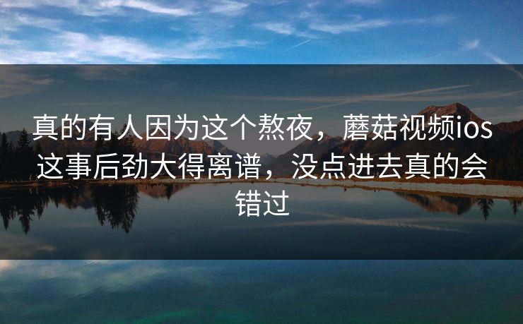 真的有人因为这个熬夜,蘑菇视频ios这事后劲大得离谱,没点进去真的会错过 真的有人因为这个熬夜,蘑菇视频ios这事后劲大得离谱,没点进去真的会错过