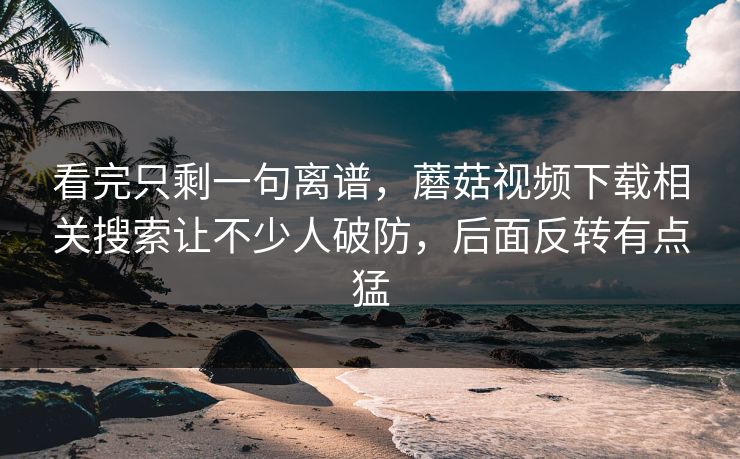 看完只剩一句离谱,蘑菇视频下载相关搜索让不少人破防,后面反转有点猛 看完只剩一句离谱,蘑菇视频下载相关搜索让不少人破防,后面反转有点猛