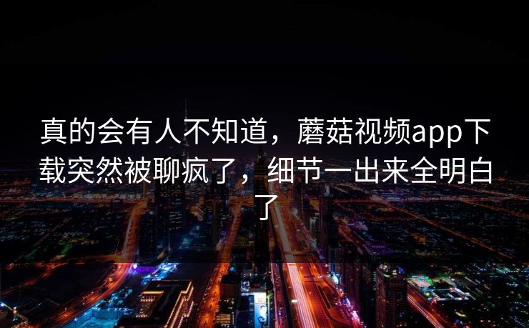 真的会有人不知道,蘑菇视频app下载突然被聊疯了,细节一出来全明白了 真的会有人不知道,蘑菇视频app下载突然被聊疯了,细节一出来全明白了