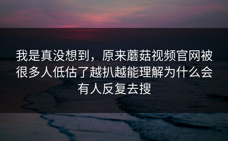 我是真没想到，原来蘑菇视频官网被很多人低估了越扒越能理解为什么会有人反复去搜