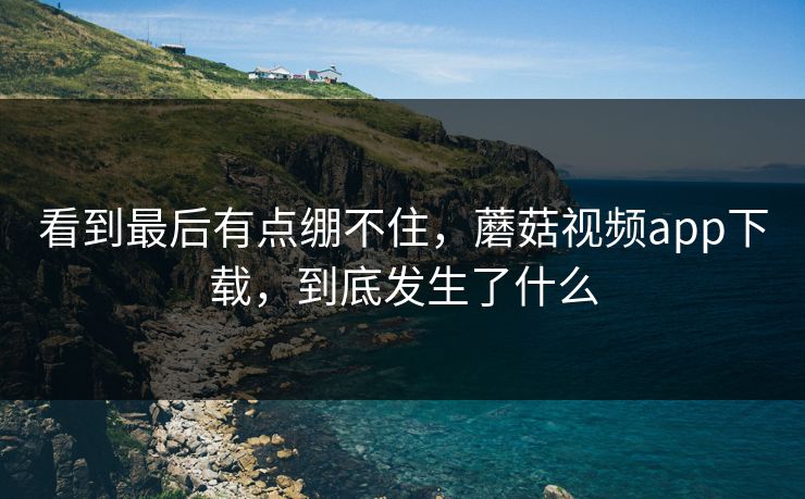 看到最后有点绷不住,蘑菇视频app下载,到底发生了什么 看到最后有点绷不住,蘑菇视频app下载,到底发生了什么