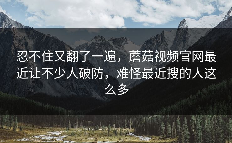 忍不住又翻了一遍,蘑菇视频官网最近让不少人破防,难怪最近搜的人这么多 忍不住又翻了一遍,蘑菇视频官网最近让不少人破防,难怪最近搜的人这么多