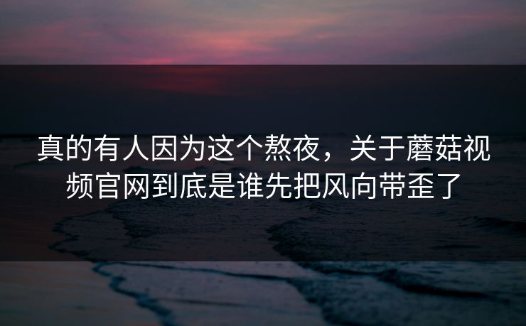 真的有人因为这个熬夜，关于蘑菇视频官网到底是谁先把风向带歪了