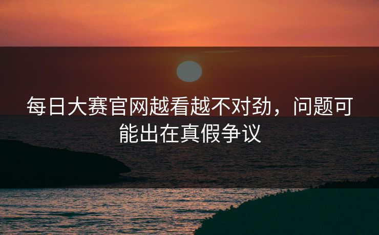 每日大赛官网越看越不对劲,问题可能出在真假争议 每日大赛官网越看越不对劲,问题可能出在真假争议