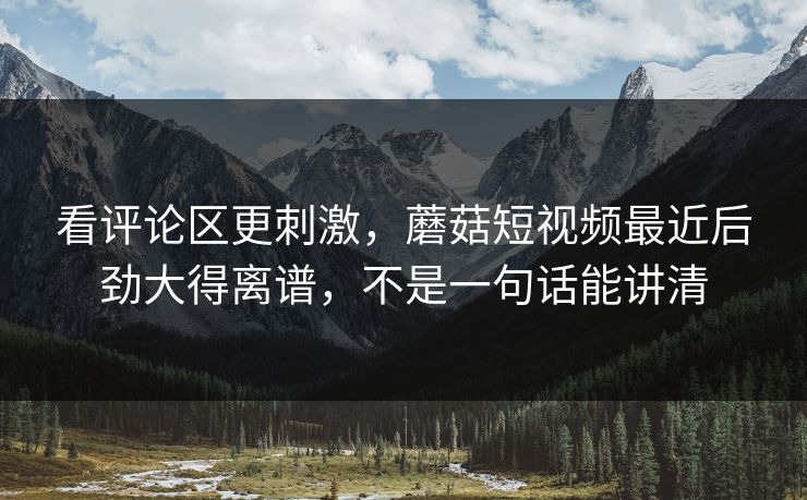 看评论区更刺激,蘑菇短视频最近后劲大得离谱,不是一句话能讲清 看评论区更刺激,蘑菇短视频最近后劲大得离谱,不是一句话能讲清