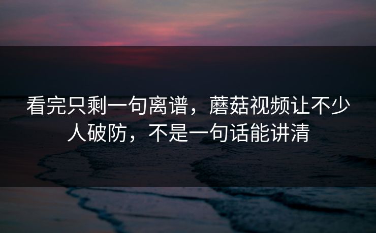 看完只剩一句离谱，蘑菇视频让不少人破防，不是一句话能讲清