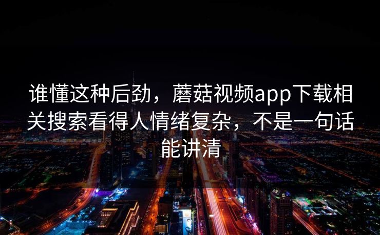 谁懂这种后劲，蘑菇视频app下载相关搜索看得人情绪复杂，不是一句话能讲清