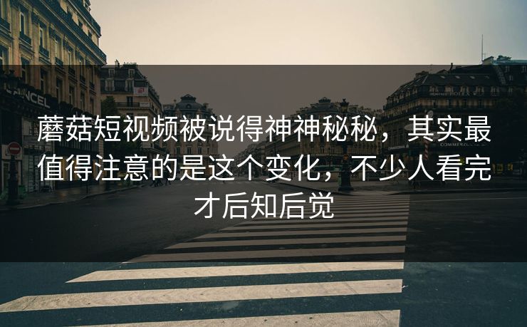 蘑菇短视频被说得神神秘秘，其实最值得注意的是这个变化，不少人看完才后知后觉