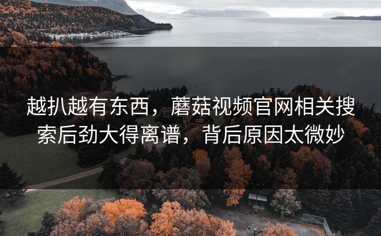 越扒越有东西,蘑菇视频官网相关搜索后劲大得离谱,背后原因太微妙 越扒越有东西,蘑菇视频官网相关搜索后劲大得离谱,背后原因太微妙