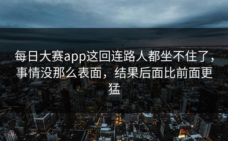 每日大赛app这回连路人都坐不住了，事情没那么表面，结果后面比前面更猛