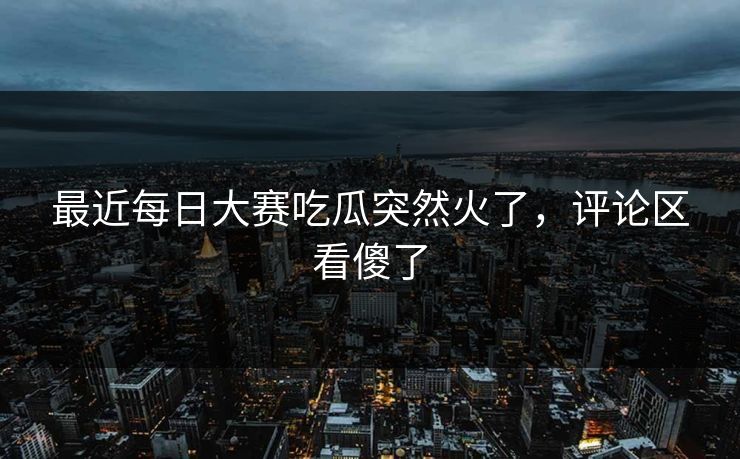 最近每日大赛吃瓜突然火了,评论区看傻了 最近每日大赛吃瓜突然火了,评论区看傻了