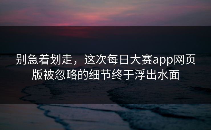 别急着划走,这次每日大赛app网页版被忽略的细节终于浮出水面 别急着划走,这次每日大赛app网页版被忽略的细节终于浮出水面