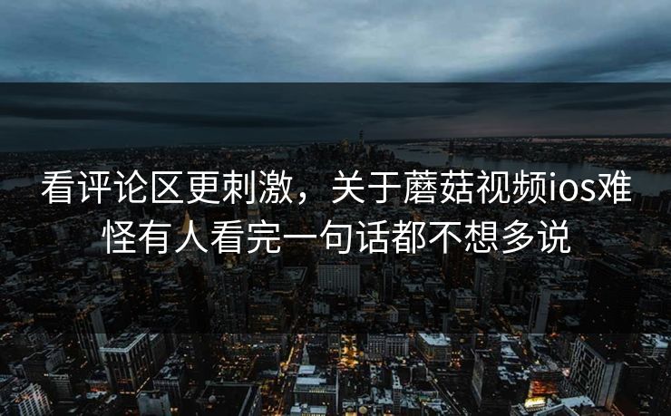 看评论区更刺激，关于蘑菇视频ios难怪有人看完一句话都不想多说