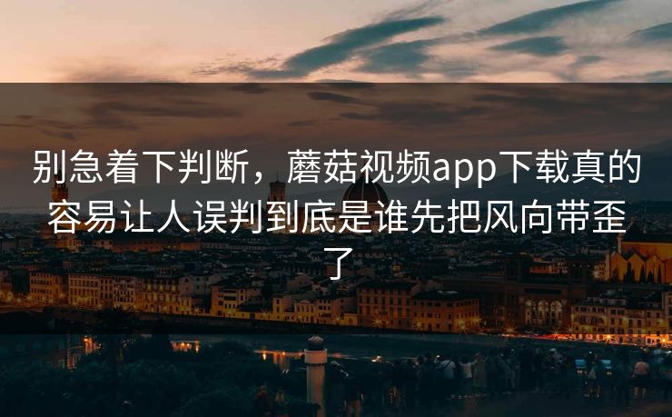 别急着下判断，蘑菇视频app下载真的容易让人误判到底是谁先把风向带歪了