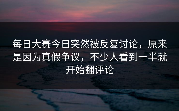 每日大赛今日突然被反复讨论，原来是因为真假争议，不少人看到一半就开始翻评论