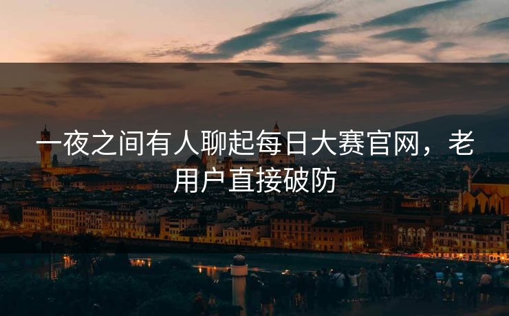 一夜之间有人聊起每日大赛官网，老用户直接破防