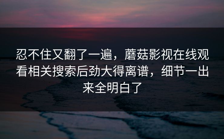 忍不住又翻了一遍,蘑菇影视在线观看相关搜索后劲大得离谱,细节一出来全明白了 忍不住又翻了一遍,蘑菇影视在线观看相关搜索后劲大得离谱,细节一出来全明白了