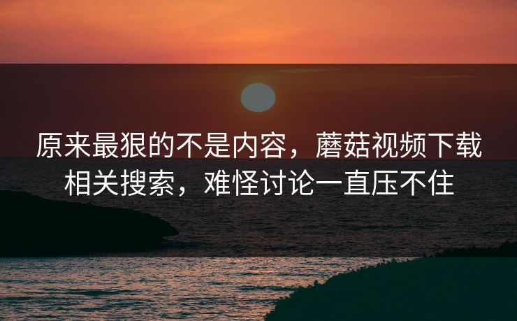 原来最狠的不是内容,蘑菇视频下载相关搜索,难怪讨论一直压不住 原来最狠的不是内容,蘑菇视频下载相关搜索,难怪讨论一直压不住