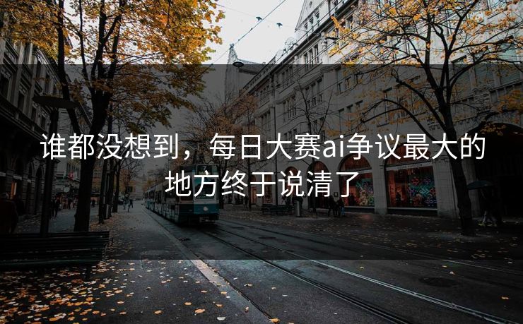 谁都没想到，每日大赛ai争议最大的地方终于说清了