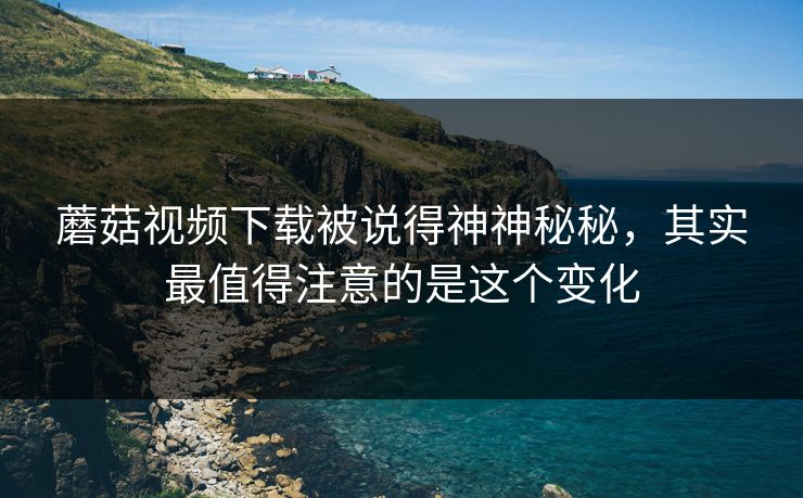 蘑菇视频下载被说得神神秘秘，其实最值得注意的是这个变化