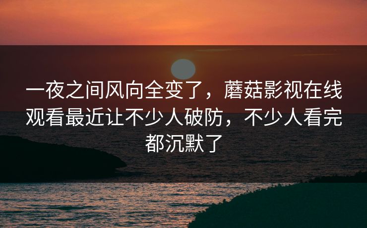 一夜之间风向全变了,蘑菇影视在线观看最近让不少人破防,不少人看完都沉默了 一夜之间风向全变了,蘑菇影视在线观看最近让不少人破防,不少人看完都沉默了