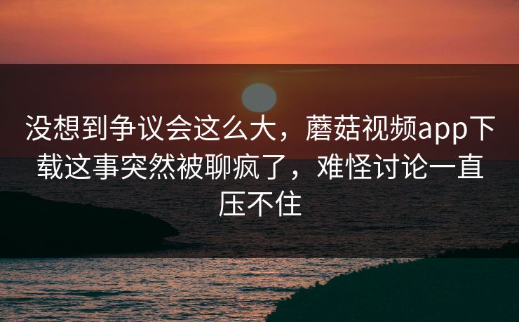 没想到争议会这么大，蘑菇视频app下载这事突然被聊疯了，难怪讨论一直压不住