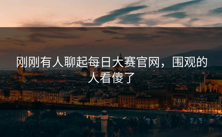 刚刚有人聊起每日大赛官网，围观的人看傻了